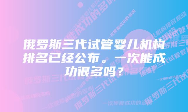 俄罗斯三代试管婴儿机构排名已经公布。一次能成功很多吗?
