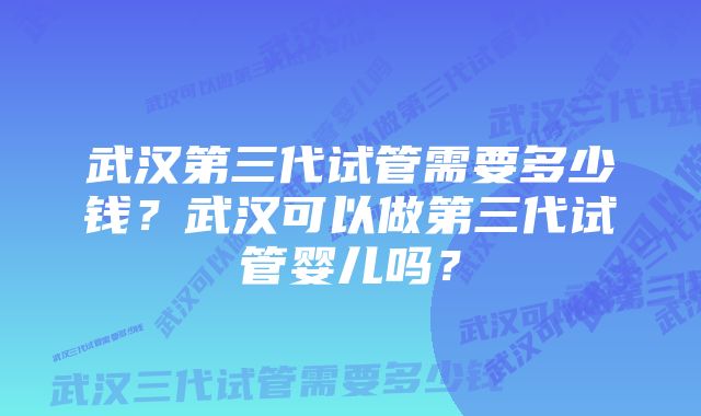 武汉第三代试管需要多少钱?武汉可以做第三代试管婴儿吗?