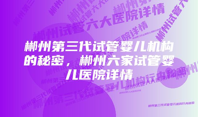 郴州第三代试管婴儿机构的秘密,郴州六家试管婴儿医院详情