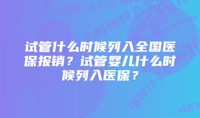 试管什么时候列入全国医保报销?试管婴儿什么时候列入医保?