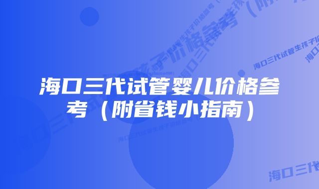海口三代试管婴儿价格参考(附省钱小指南)