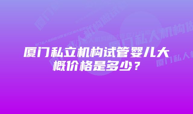 厦门私立机构试管婴儿大概价格是多少?
