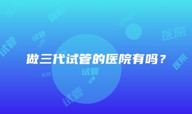 做三代试管的医院有吗?