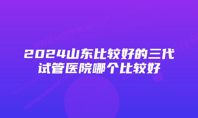 2024山东比较好的三代试管医院哪个比较好