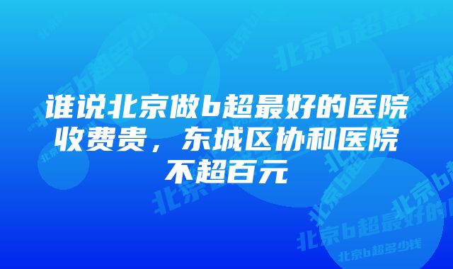 谁说北京做b超最好的医院收费贵,东城区协和医院不超百元