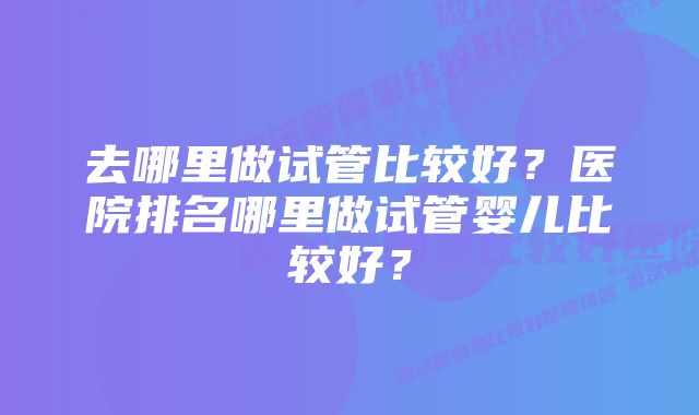 去哪里做试管比较好?医院排名哪里做试管婴儿比较好?