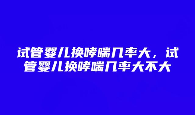 试管婴儿换哮喘几率大，试管婴儿换哮喘几率大不大