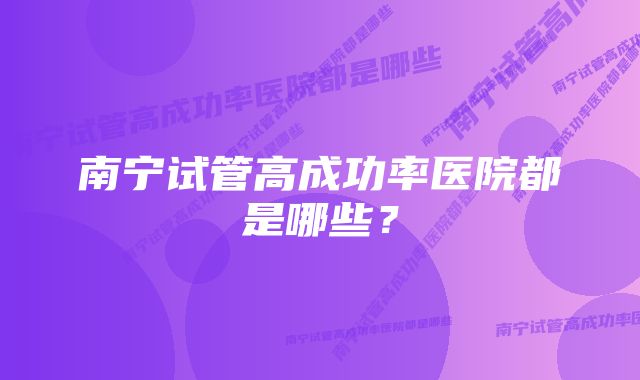 南宁试管高成功率医院都是哪些?