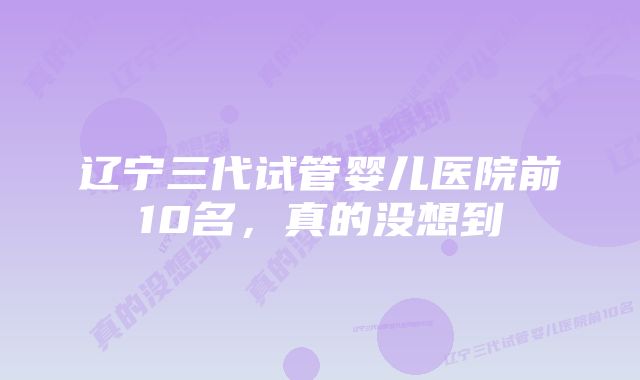 辽宁三代试管婴儿医院前10名,真的没想到
