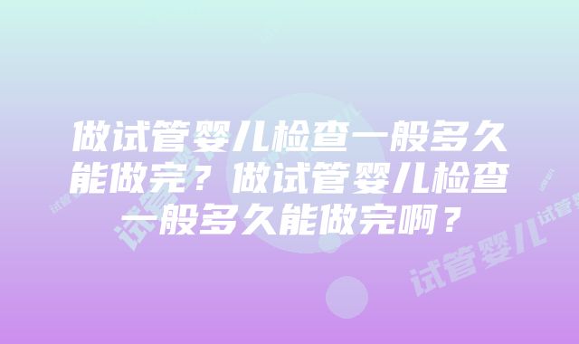 做试管婴儿检查一般多久能做完?做试管婴儿检查一般多久能做完啊?