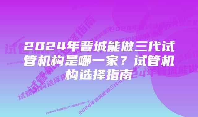 2024年晋城能做三代试管机构是哪一家?试管机构选择指南