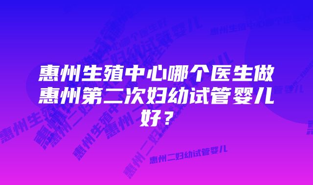 惠州生殖中心哪个医生做惠州第二次妇幼试管婴儿好?