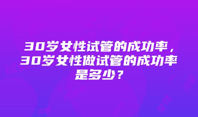30岁女性试管的成功率,30岁女性做试管的成功率是多少?