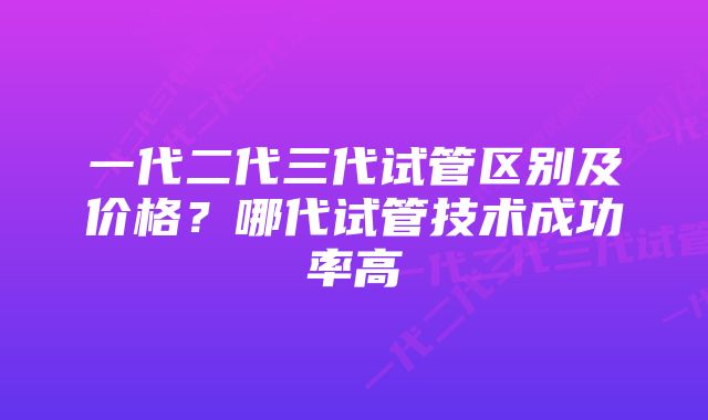 一代二代三代试管区别及价格?哪代试管技术成功率高
