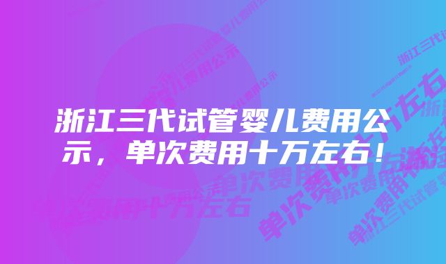 浙江三代试管婴儿费用公示,单次费用十万左右!