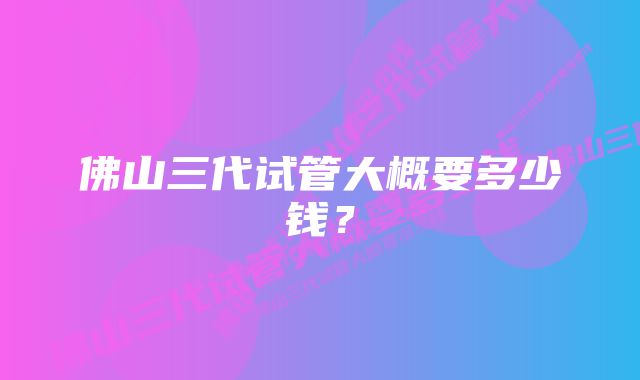 佛山三代试管大概要多少钱?
