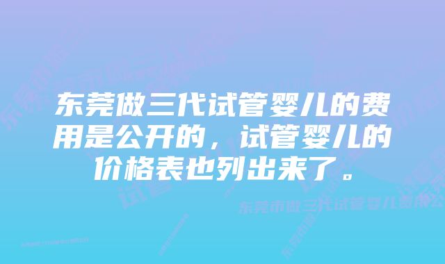 东莞做三代试管婴儿的费用是公开的,试管婴儿的价格表也列出来了。