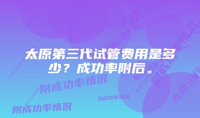 太原第三代试管费用是多少?成功率附后。