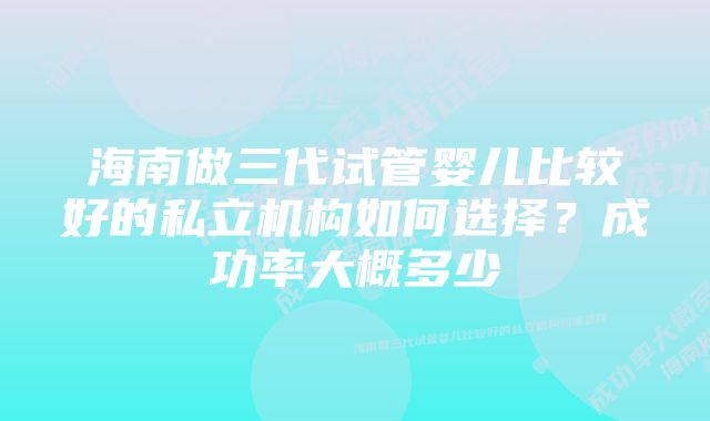 海南做三代试管婴儿比较好的私立机构如何选择?成功率大概多少