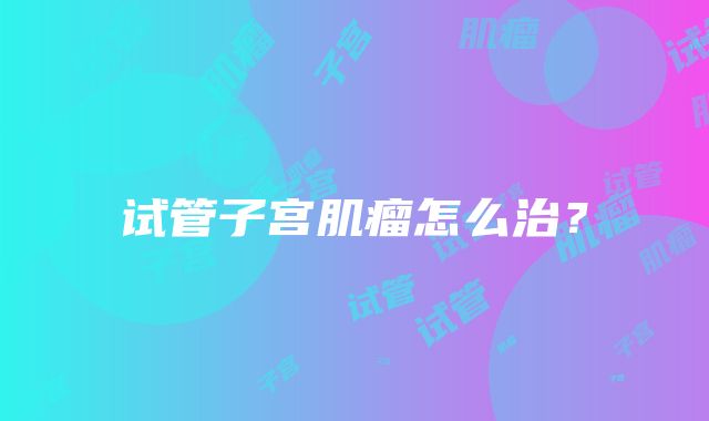 试管子宫肌瘤怎么治?