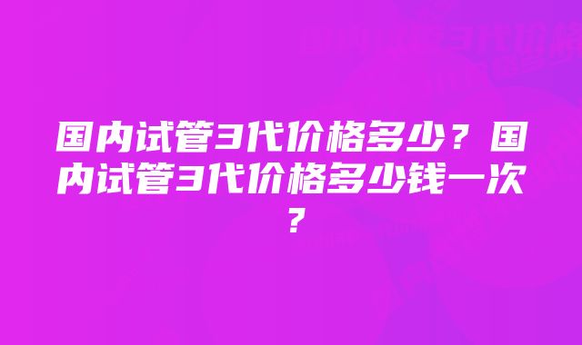 国内试管3代价格多少?国内试管3代价格多少钱一次?
