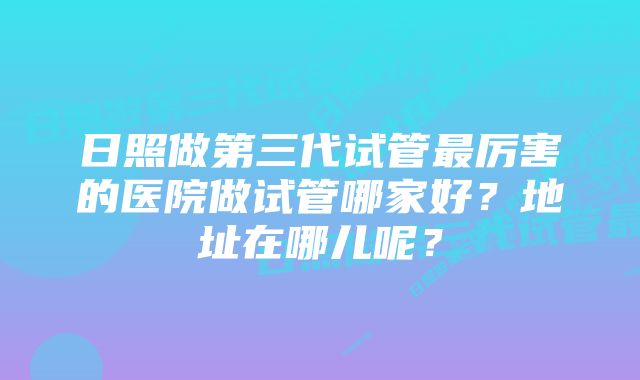 日照做第三代试管最厉害的医院做试管哪家好?地址在哪儿呢?