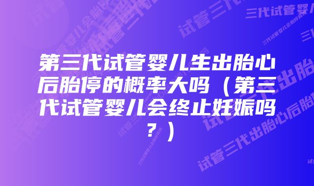 第三代试管婴儿生出胎心后胎停的概率大吗(第三代试管婴儿会终止妊娠吗?)