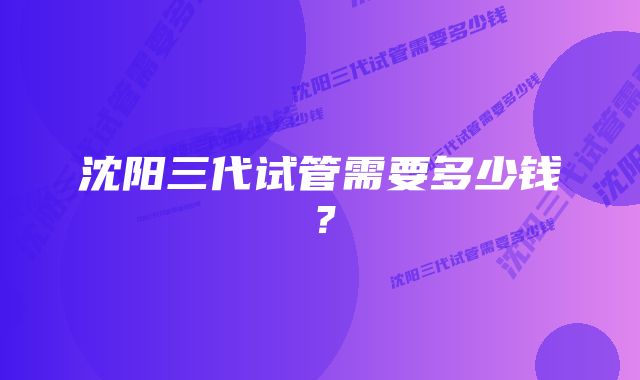 沈阳三代试管需要多少钱?