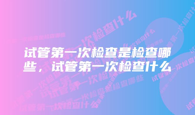 试管第一次检查是检查哪些,试管第一次检查什么