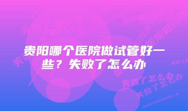 贵阳哪个医院做试管好一些?失败了怎么办