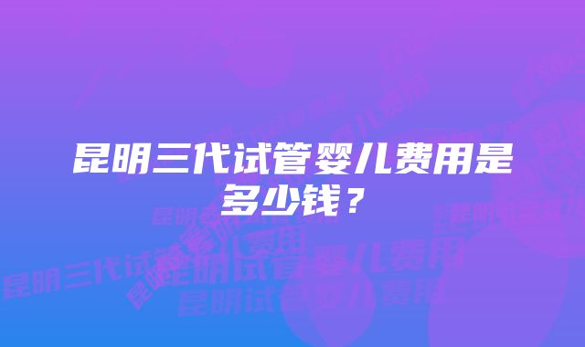昆明三代试管婴儿费用是多少钱?