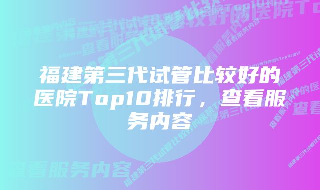 福建第三代试管比较好的医院Top10排行,查看服务内容