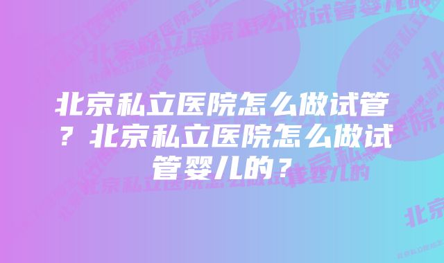 北京私立医院怎么做试管？北京私立医院怎么做试管婴儿的？