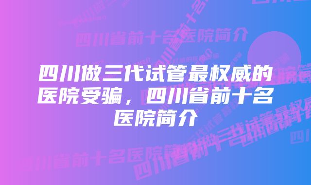 四川做三代试管最权威的医院受骗,四川省前十名医院简介