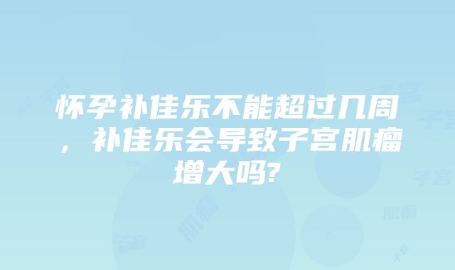 怀孕补佳乐不能超过几周,补佳乐会导致子宫肌瘤增大吗?