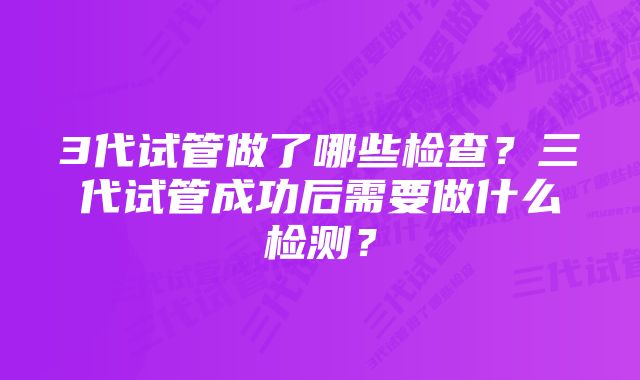 3代试管做了哪些检查?三代试管成功后需要做什么检测?