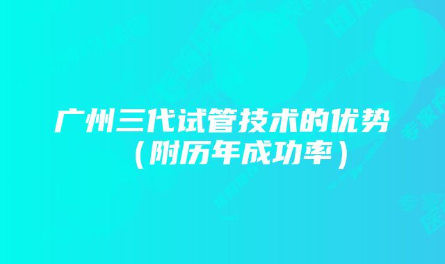 广州三代试管技术的优势(附历年成功率)