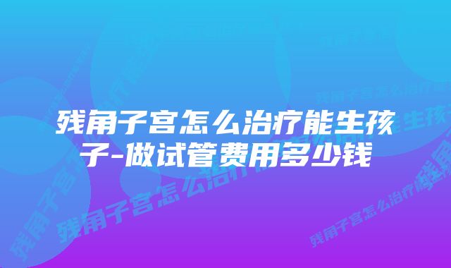 残角子宫怎么治疗能生孩子-做试管费用多少钱