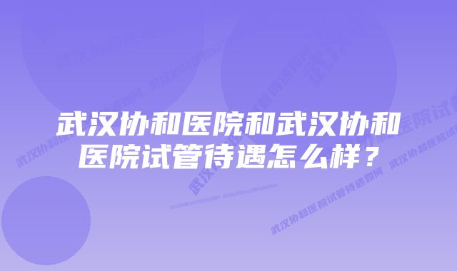 武汉协和医院和武汉协和医院试管待遇怎么样?