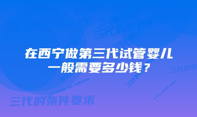 在西宁做第三代试管婴儿一般需要多少钱?