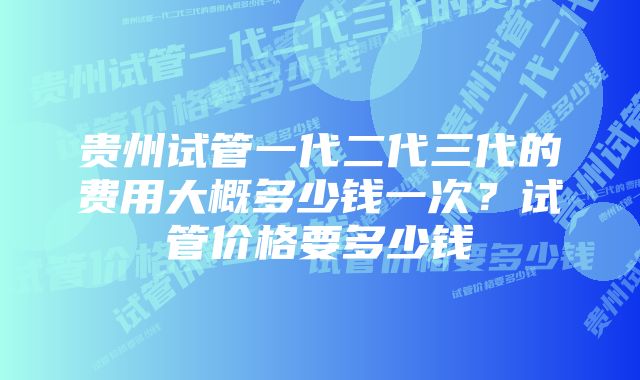 贵州试管一代二代三代的费用大概多少钱一次?试管价格要多少钱