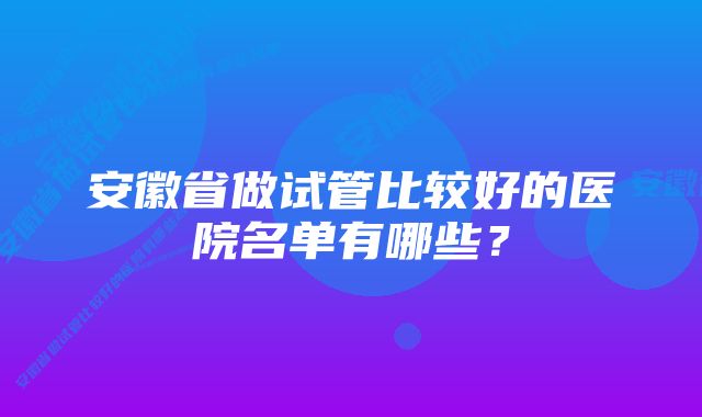 安徽省做试管比较好的医院名单有哪些?