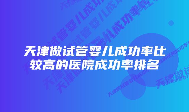 天津做试管婴儿成功率比较高的医院成功率排名