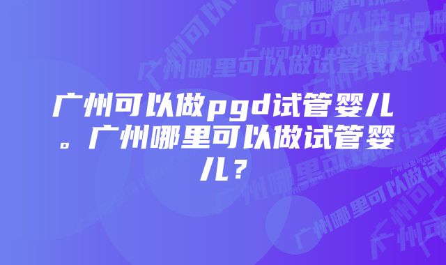 广州可以做pgd试管婴儿。广州哪里可以做试管婴儿?