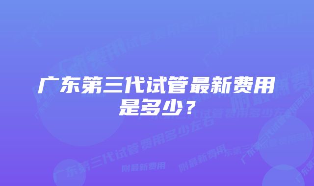 广东第三代试管最新费用是多少?
