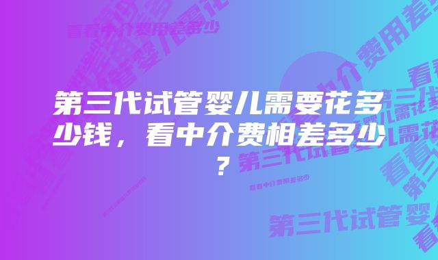 第三代试管婴儿需要花多少钱,看中介费相差多少?