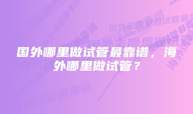 国外哪里做试管最靠谱,海外哪里做试管?