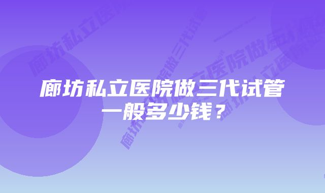 廊坊私立医院做三代试管一般多少钱?