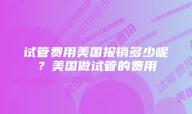 试管费用美国报销多少呢?美国做试管的费用