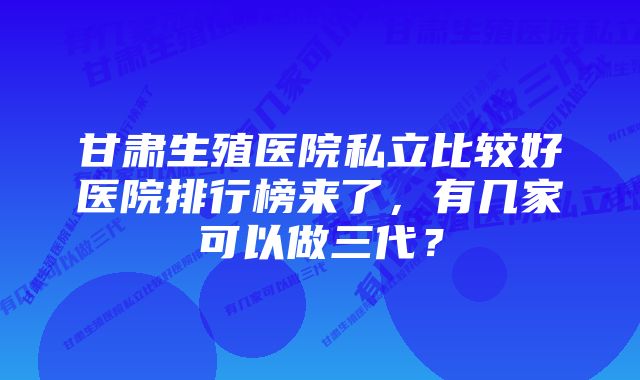 甘肃生殖医院私立比较好医院排行榜来了,有几家可以做三代?